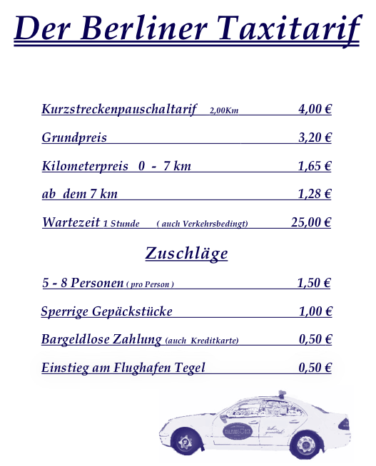 Der Berliner Taxitarif




Kurzstreckenpauschaltarif    2,00Km                  4,00 €

Grundpreis                                                          3,20 €

Kilometerpreis   0  -  7 km                                1,65 € 

ab  dem 7 km                                                      1,28 €

Wartezeit 1 Stunde       ( auch Verkehrsbedingt)             25,00 €

Zuschläge

5 - 8 Personen ( pro Person )                                     1,50 €

Sperrige Gepäckstücke                                      1,00 €

Bargeldlose Zahlung (auch  Kreditkarte)                  0,50 €

Einstieg am Flughafen Tegel                            0,50 €



